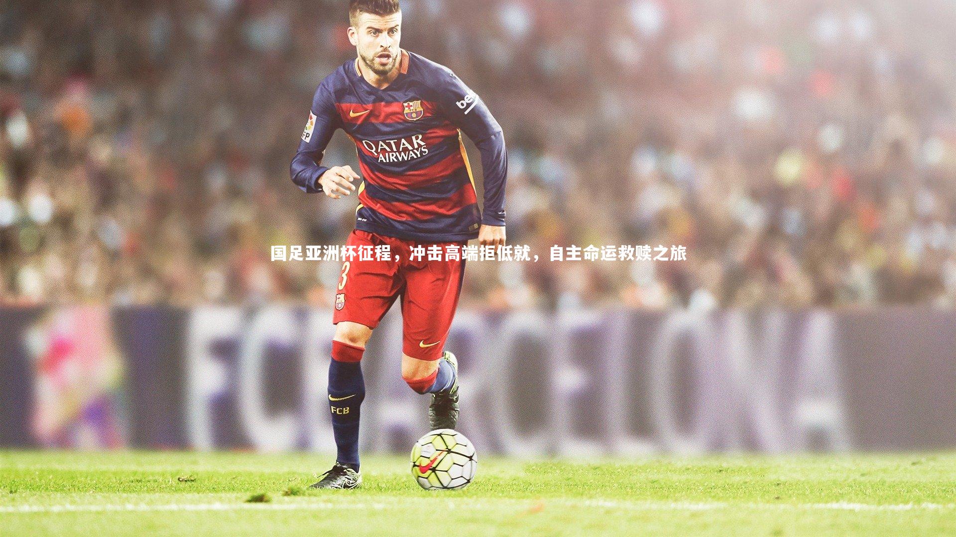 开云体育下载|国足亚洲杯征程，冲击高端拒低就，自主命运救赎之旅